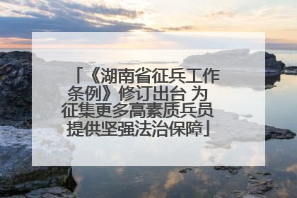 《湖南省征兵工作条例》修订出台 为征集更多高素质兵员提供坚强法治保障
