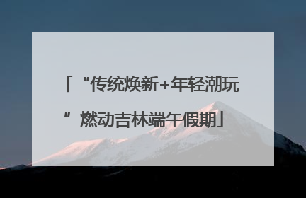 “传统焕新+年轻潮玩”燃动吉林端午假期