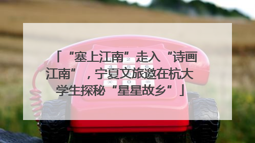 “塞上江南”走入“诗画江南”，宁夏文旅邀在杭大学生探秘“星星故乡”