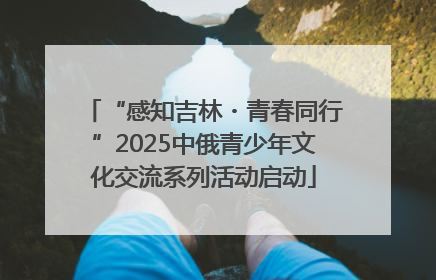 “感知吉林・青春同行”2025中俄青少年文化交流系列活动启动