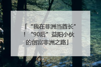 “我在非洲当酋长”！“90后”益阳小伙的创富非洲之路