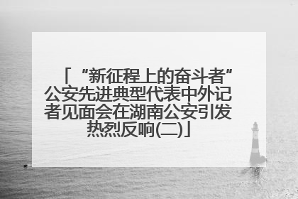“新征程上的奋斗者”公安先进典型代表中外记者见面会在湖南公安引发热烈反响(二)
