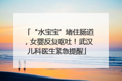 “水宝宝”堵住肠道，女婴反复呕吐！武汉儿科医生紧急提醒