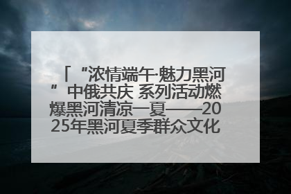 “浓情端午·魅力黑河”中俄共庆 系列活动燃爆黑河清凉一夏——2025年黑河夏季群众文化活动启幕 多元文化赋能边境文旅新高地
