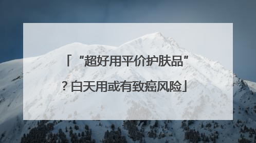 “超好用平价护肤品”？白天用或有致癌风险