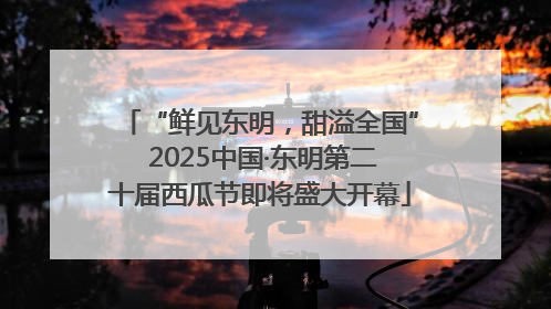 “鲜见东明，甜溢全国” 2025中国·东明第二十届西瓜节即将盛大开幕