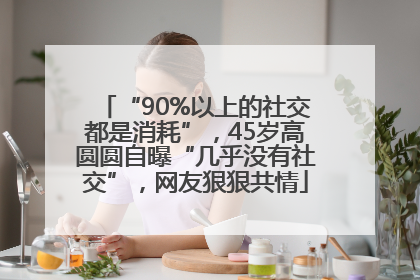“90%以上的社交都是消耗”，45岁高圆圆自曝“几乎没有社交”，网友狠狠共情