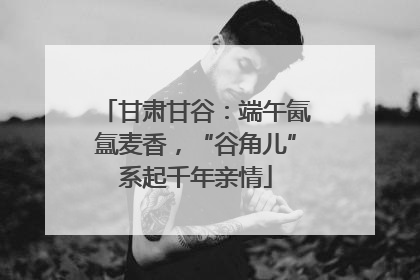 甘肃甘谷：端午氤氲麦香，“谷角儿”系起千年亲情