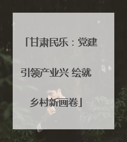 甘肃民乐：党建引领产业兴 绘就乡村新画卷