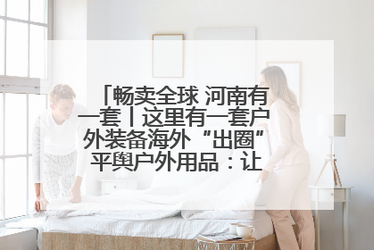 畅卖全球 河南有一套丨这里有一套户外装备海外“出圈” 平舆户外用品：让“休闲风”长红