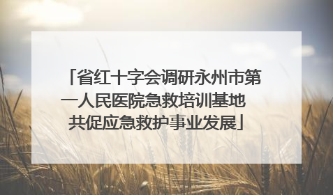 省红十字会调研永州市第一人民医院急救培训基地 共促应急救护事业发展