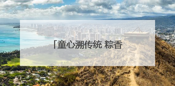 童心溯传统 粽香传情长青岛开放大学开展“端午+六一”双节文化宣讲活动