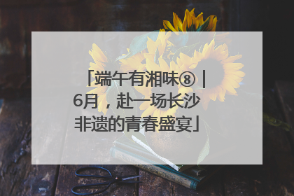 端午有湘味⑧｜6月，赴一场长沙非遗的青春盛宴