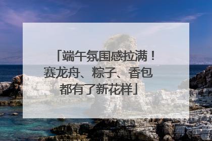 端午氛围感拉满！赛龙舟、粽子、香包都有了新花样