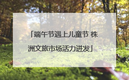 端午节遇上儿童节 株洲文旅市场活力迸发