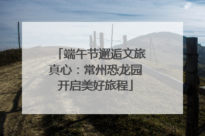 端午节邂逅文旅真心：常州恐龙园开启美好旅程