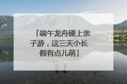 端午龙舟碰上亲子游，这三天小长假有点儿萌