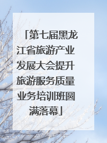 第七届黑龙江省旅游产业发展大会提升旅游服务质量业务培训班圆满落幕