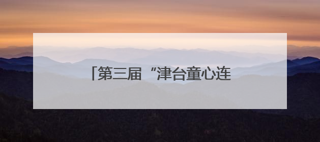 第三届“津台童心连两岸 中华文化我传承”活动在津成功举办
