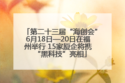 第二十三届“海创会”6月18日—20日在福州举行 15家厦企将携“黑科技”亮相