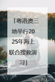 粤港澳三地举行2025年海上联合搜救演习