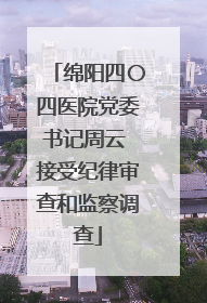 绵阳四〇四医院党委书记周云 接受纪律审查和监察调查