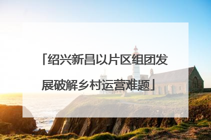 绍兴新昌以片区组团发展破解乡村运营难题