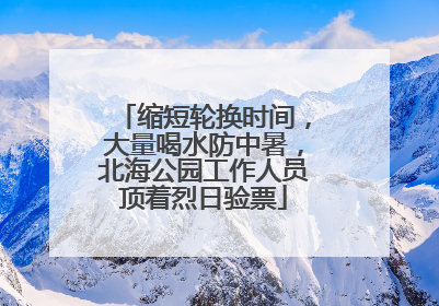 缩短轮换时间，大量喝水防中暑，北海公园工作人员顶着烈日验票