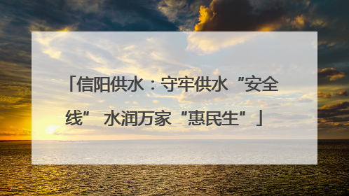信阳供水：守牢供水“安全线” 水润万家“惠民生”