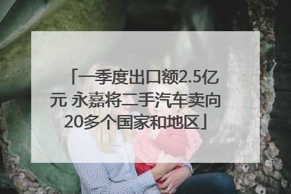 一季度出口额2.5亿元 永嘉将二手汽车卖向20多个国家和地区
