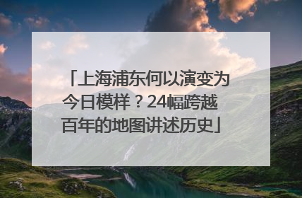 上海浦东何以演变为今日模样？24幅跨越百年的地图讲述历史