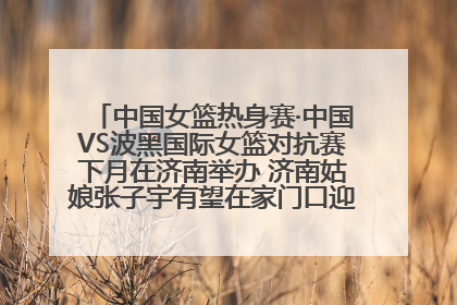 中国女篮热身赛·中国VS波黑国际女篮对抗赛下月在济南举办 济南姑娘张子宇有望在家门口迎来国家队首秀