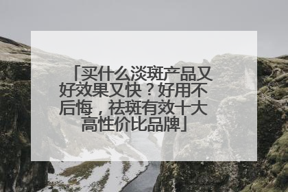 买什么淡斑产品又好效果又快？好用不后悔，祛斑有效十大高性价比品牌