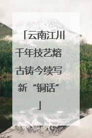 云南江川千年技艺熔古铸今续写新“铜话”