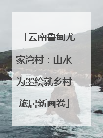云南鲁甸尤家湾村：山水为墨绘就乡村旅居新画卷