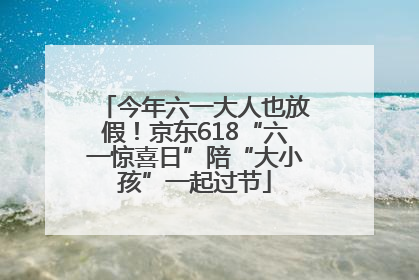 今年六一大人也放假！京东618“六一惊喜日”陪“大小孩”一起过节