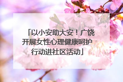 以小安助大安！广饶开展女性心理健康呵护行动进社区活动