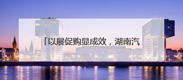 以展促购显成效，湖南汽车巡展益阳站完美收官