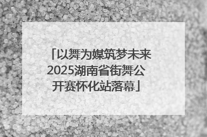 以舞为媒筑梦未来 2025湖南省街舞公开赛怀化站落幕