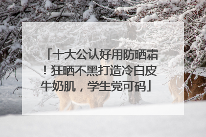 十大公认好用防晒霜！狂晒不黑打造冷白皮牛奶肌，学生党可码