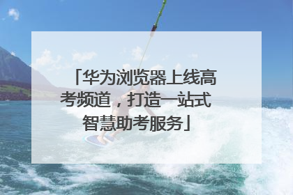 华为浏览器上线高考频道，打造一站式智慧助考服务