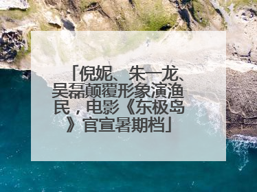 倪妮、朱一龙、吴磊颠覆形象演渔民，电影《东极岛》官宣暑期档