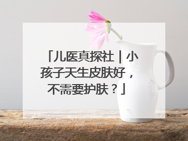 儿医真探社｜小孩子天生皮肤好，不需要护肤？