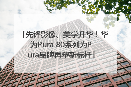 先锋影像、美学升华！华为Pura 80系列为Pura品牌再塑新标杆