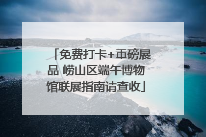 免费打卡+重磅展品 崂山区端午博物馆联展指南请查收