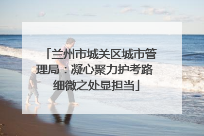 兰州市城关区城市管理局：凝心聚力护考路 细微之处显担当