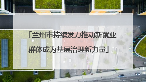 兰州市持续发力推动新就业群体成为基层治理新力量