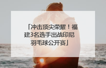 冲击顶尖荣耀！福建3名选手出战印尼羽毛球公开赛