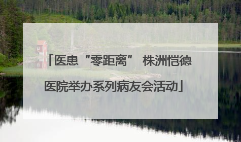 医患“零距离” 株洲恺德医院举办系列病友会活动
