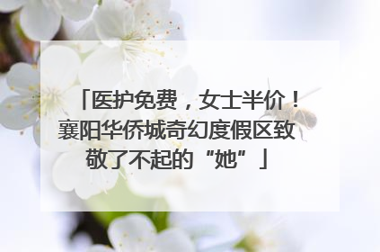 医护免费，女士半价！襄阳华侨城奇幻度假区致敬了不起的“她”